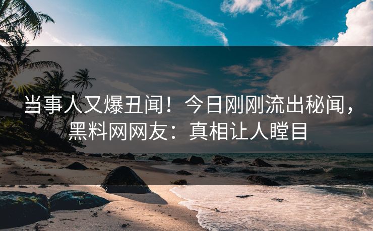 当事人又爆丑闻！今日刚刚流出秘闻，黑料网网友：真相让人瞠目