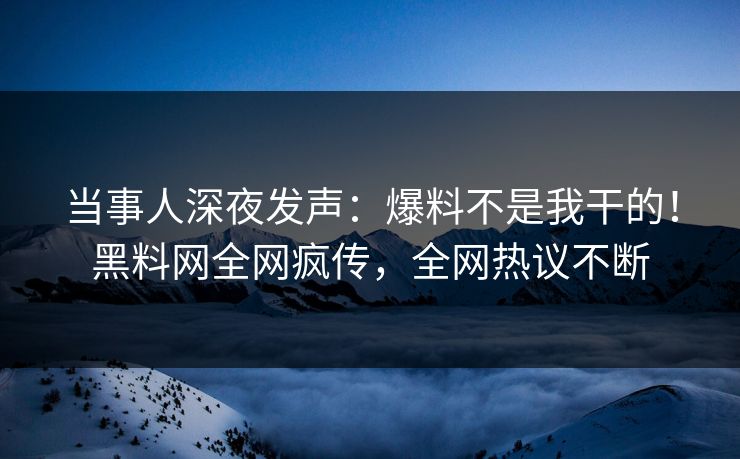 当事人深夜发声：爆料不是我干的！黑料网全网疯传，全网热议不断