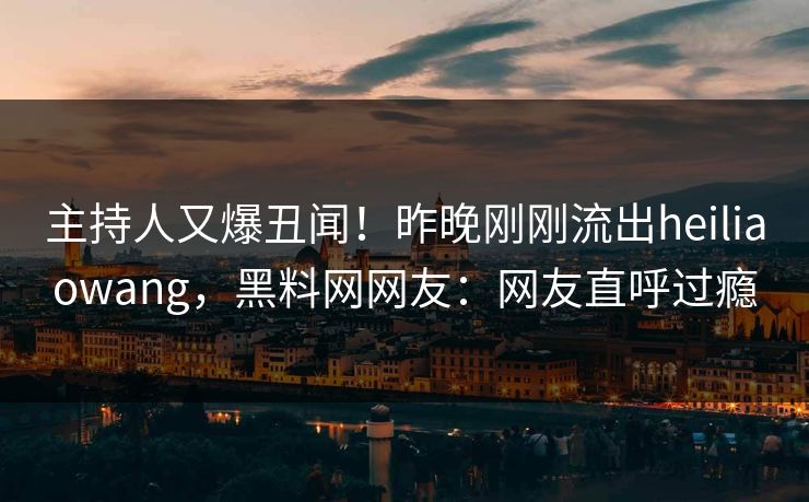 主持人又爆丑闻！昨晚刚刚流出heiliaowang，黑料网网友：网友直呼过瘾
