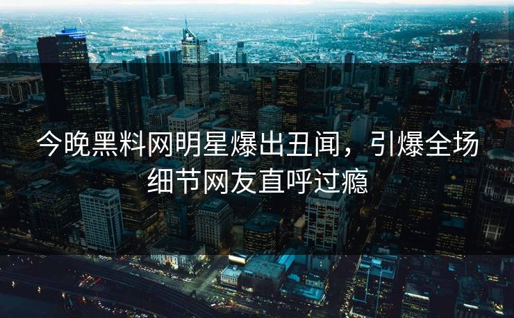 今晚黑料网明星爆出丑闻，引爆全场细节网友直呼过瘾