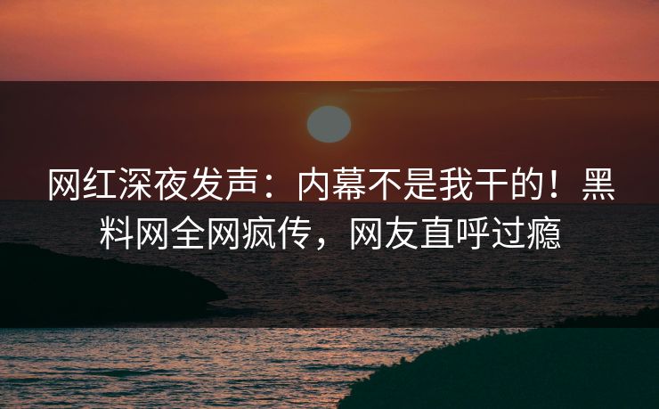 网红深夜发声：内幕不是我干的！黑料网全网疯传，网友直呼过瘾