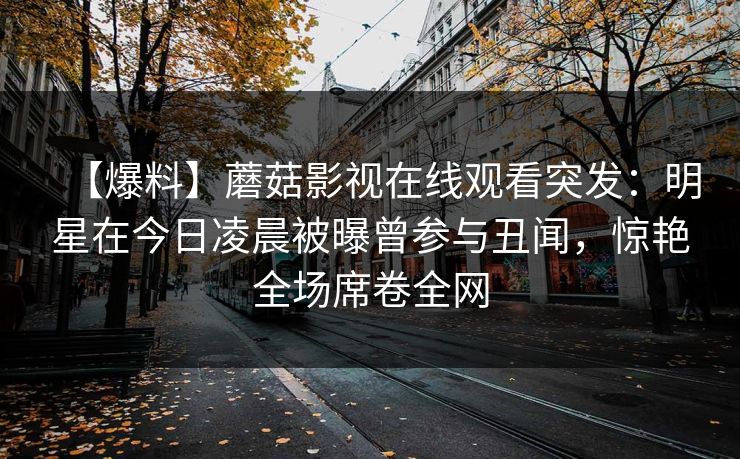 【爆料】蘑菇影视在线观看突发：明星在今日凌晨被曝曾参与丑闻，惊艳全场席卷全网