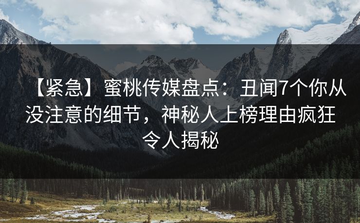 【紧急】蜜桃传媒盘点：丑闻7个你从没注意的细节，神秘人上榜理由疯狂令人揭秘