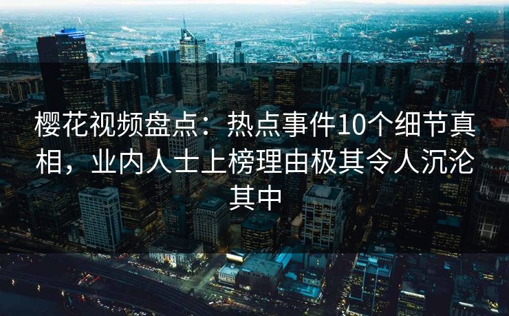 樱花视频盘点：热点事件10个细节真相，业内人士上榜理由极其令人沉沦其中