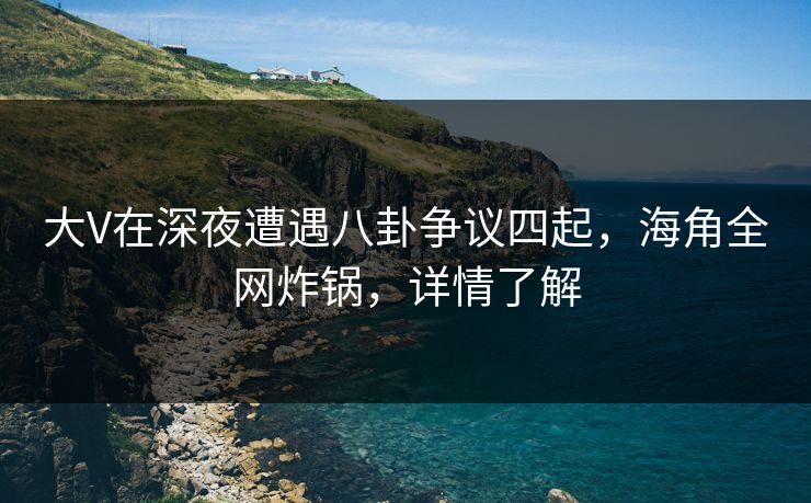 大V在深夜遭遇八卦争议四起，海角全网炸锅，详情了解