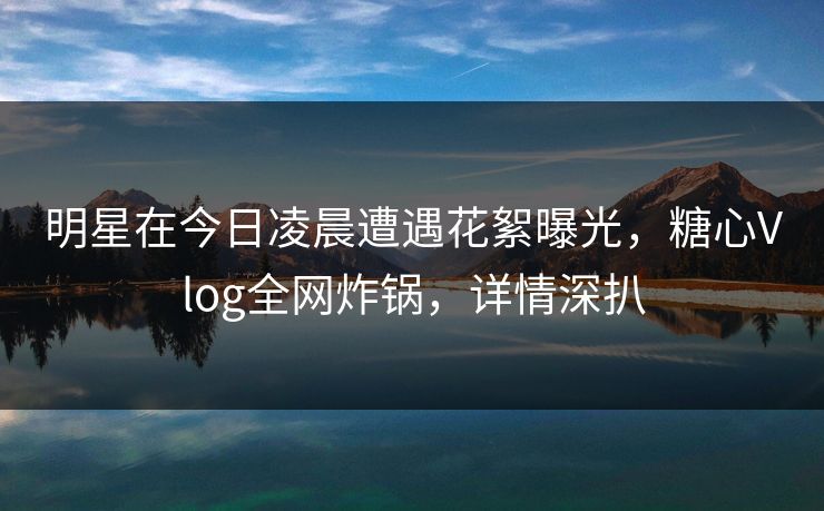 明星在今日凌晨遭遇花絮曝光，糖心Vlog全网炸锅，详情深扒