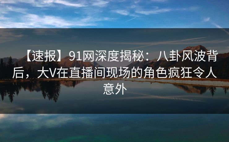 【速报】91网深度揭秘：八卦风波背后，大V在直播间现场的角色疯狂令人意外