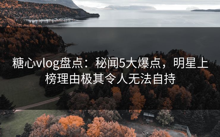 糖心vlog盘点：秘闻5大爆点，明星上榜理由极其令人无法自持