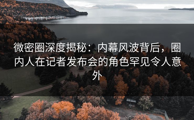 微密圈深度揭秘:内幕风波背后,圈内人在记者发布会的角色罕见令人意外 微密圈深度揭秘:内幕风波背后,圈内人在记者发布会的角色罕见令人意外