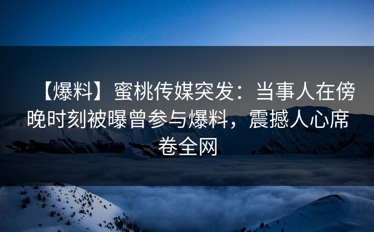 【爆料】蜜桃传媒突发：当事人在傍晚时刻被曝曾参与爆料，震撼人心席卷全网