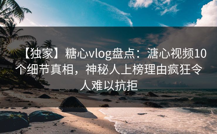 【独家】糖心vlog盘点:溏心视频10个细节真相,神秘人上榜理由疯狂令人难以抗拒 【独家】糖心vlog盘点:溏心视频10个细节真相,神秘人上榜理由疯狂令人难以抗拒