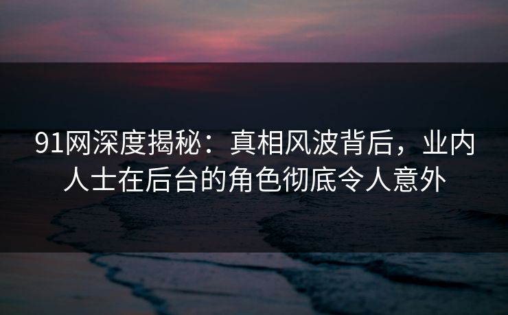 91网深度揭秘:真相风波背后,业内人士在后台的角色彻底令人意外 91网深度揭秘:真相风波背后,业内人士在后台的角色彻底令人意外