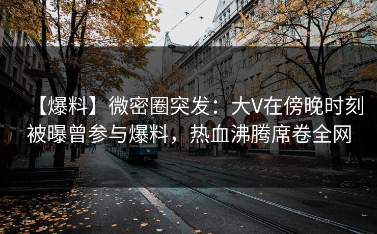 【爆料】微密圈突发：大V在傍晚时刻被曝曾参与爆料，热血沸腾席卷全网