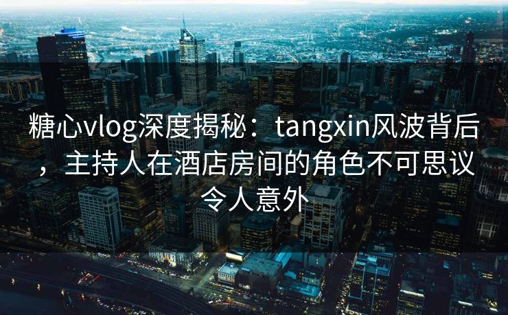 糖心vlog深度揭秘：tangxin风波背后，主持人在酒店房间的角色不可思议令人意外