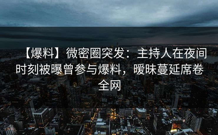 【爆料】微密圈突发：主持人在夜间时刻被曝曾参与爆料，暧昧蔓延席卷全网