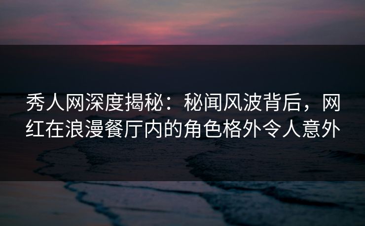 秀人网深度揭秘：秘闻风波背后，网红在浪漫餐厅内的角色格外令人意外