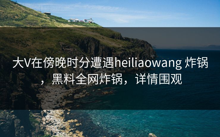 大V在傍晚时分遭遇heiliaowang 炸锅，黑料全网炸锅，详情围观
