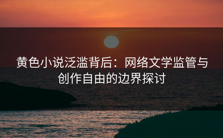 黄色小说泛滥背后：网络文学监管与创作自由的边界探讨
