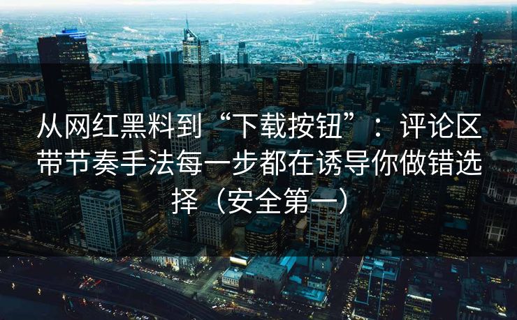 从网红黑料到“下载按钮”：评论区带节奏手法每一步都在诱导你做错选择（安全第一）