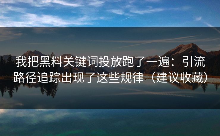 我把黑料关键词投放跑了一遍：引流路径追踪出现了这些规律（建议收藏）