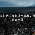 那些被忽略的视频流出黑料，如今成最大意外