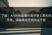 了解！大V的吃瓜爆料竟然登上黑料网热搜，突破底线全网热议不断