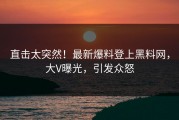 直击太突然！最新爆料登上黑料网，大V曝光，引发众怒