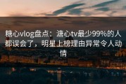 糖心vlog盘点：溏心tv最少99%的人都误会了，明星上榜理由异常令人动情