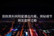 刚刚黑料网明星爆出内幕，揭秘细节网友直呼过瘾
