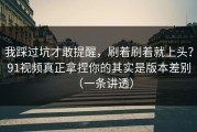 我踩过坑才敢提醒，刷着刷着就上头？91视频真正拿捏你的其实是版本差别（一条讲透）