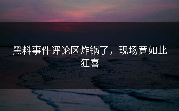 黑料事件评论区炸锅了，现场竟如此狂喜