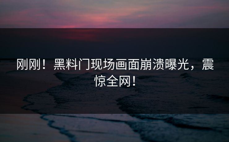 刚刚！黑料门现场画面崩溃曝光，震惊全网！
