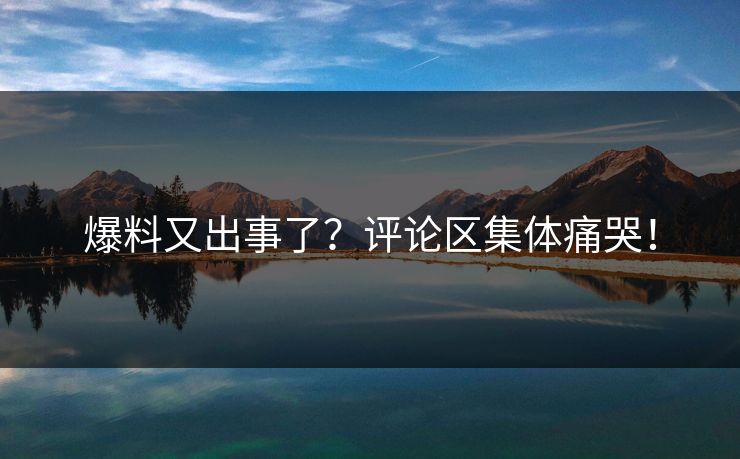爆料又出事了？评论区集体痛哭！
