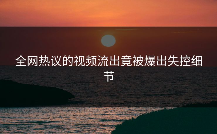 全网热议的视频流出竟被爆出失控细节