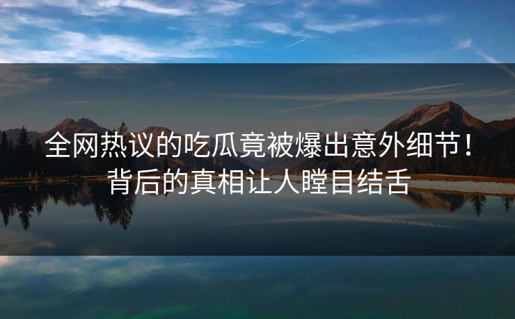 全网热议的吃瓜竟被爆出意外细节！背后的真相让人瞠目结舌