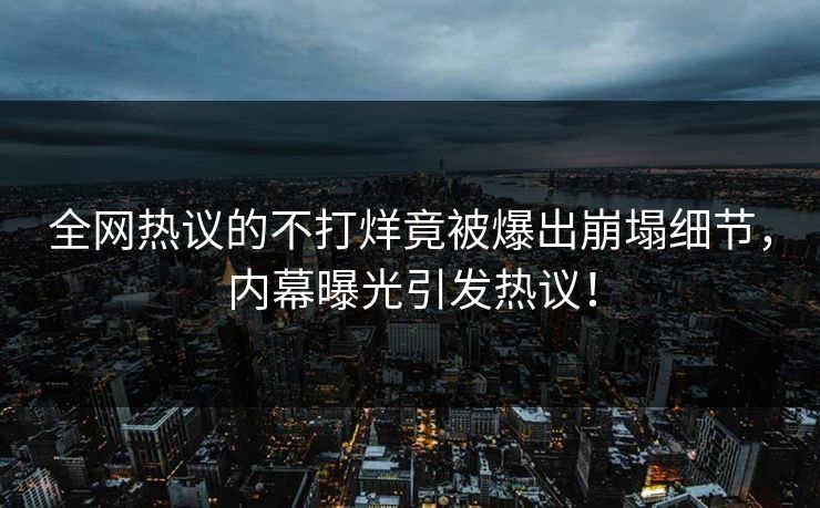 全网热议的不打烊竟被爆出崩塌细节，内幕曝光引发热议！