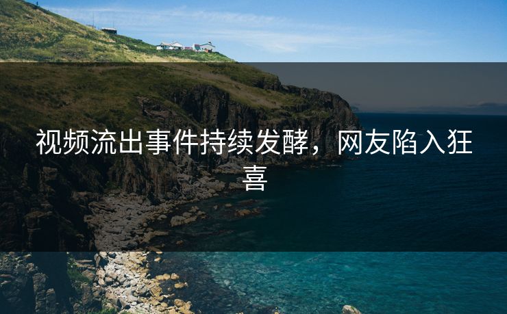 视频流出事件持续发酵，网友陷入狂喜
