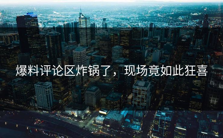 爆料评论区炸锅了，现场竟如此狂喜