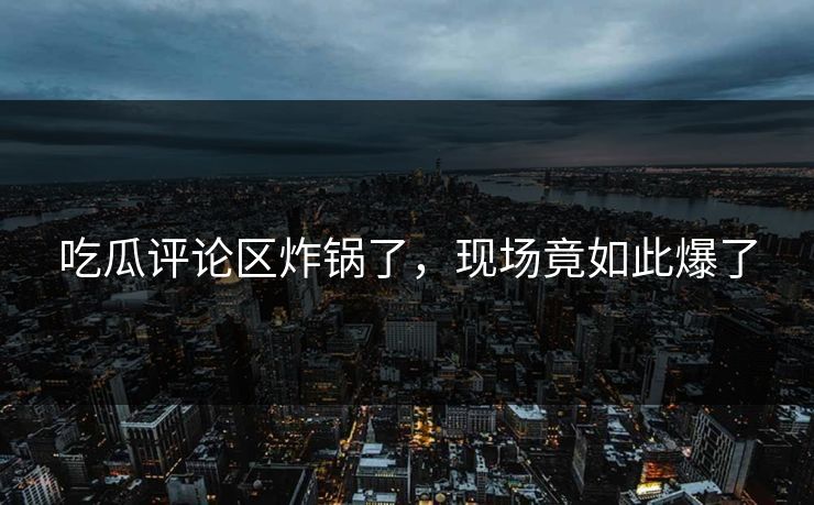 吃瓜评论区炸锅了，现场竟如此爆了