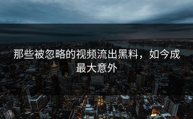 那些被忽略的视频流出黑料，如今成最大意外