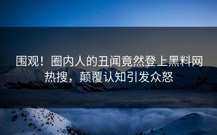 围观！圈内人的丑闻竟然登上黑料网热搜，颠覆认知引发众怒