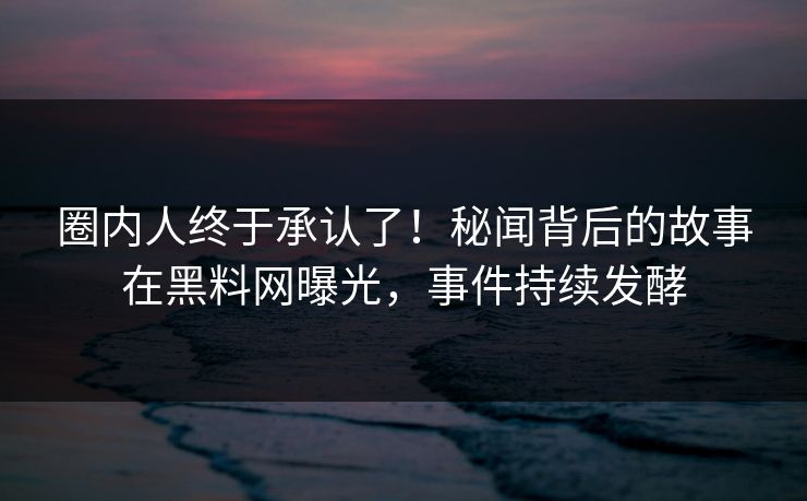圈内人终于承认了！秘闻背后的故事在黑料网曝光，事件持续发酵