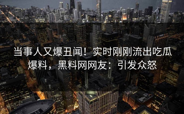 当事人又爆丑闻！实时刚刚流出吃瓜爆料，黑料网网友：引发众怒