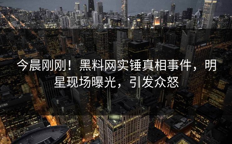 今晨刚刚！黑料网实锤真相事件，明星现场曝光，引发众怒