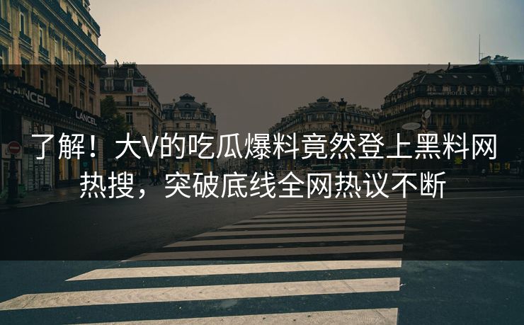 了解！大V的吃瓜爆料竟然登上黑料网热搜，突破底线全网热议不断