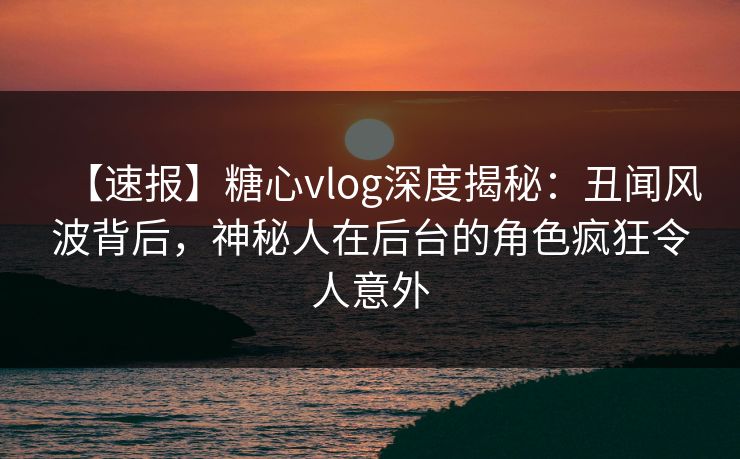 【速报】糖心vlog深度揭秘：丑闻风波背后，神秘人在后台的角色疯狂令人意外