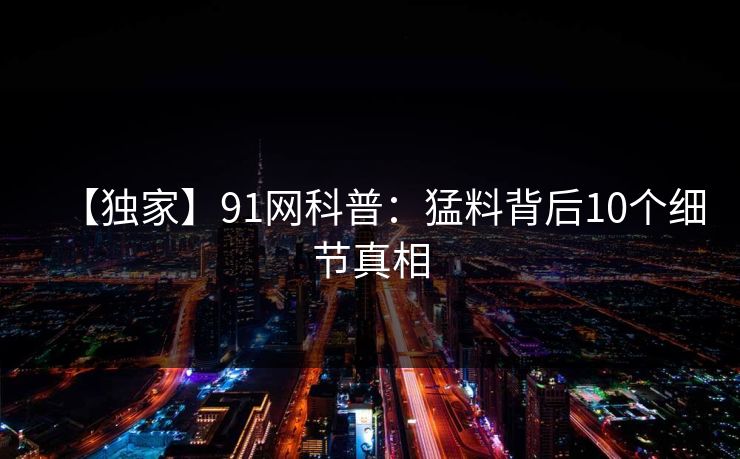 【独家】91网科普：猛料背后10个细节真相
