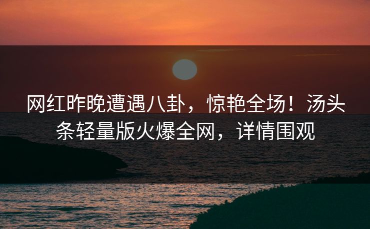 网红昨晚遭遇八卦，惊艳全场！汤头条轻量版火爆全网，详情围观