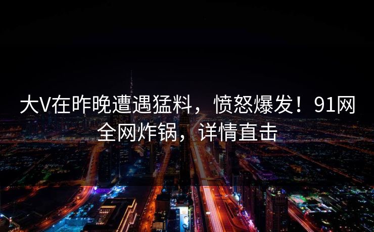 大V在昨晚遭遇猛料，愤怒爆发！91网全网炸锅，详情直击