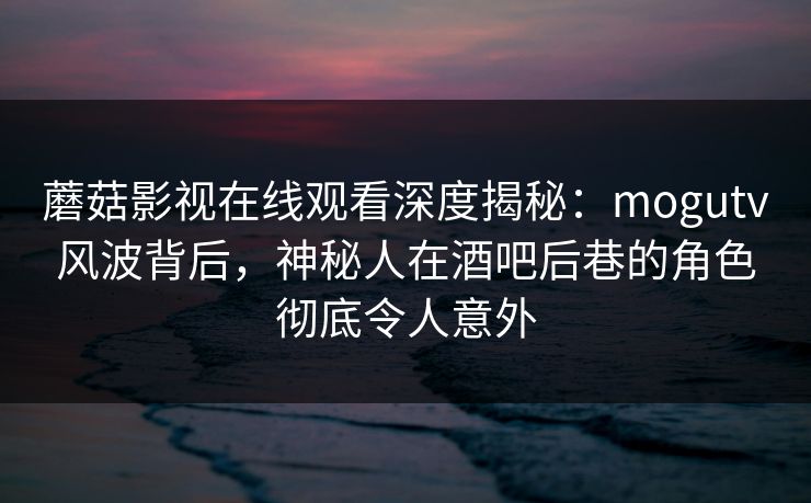 蘑菇影视在线观看深度揭秘：mogutv风波背后，神秘人在酒吧后巷的角色彻底令人意外